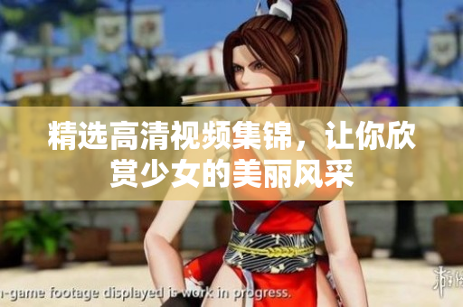 精选高清视频集锦，让你欣赏少女的美丽风采