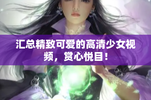 汇总精致可爱的高清少女视频，赏心悦目！