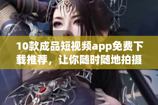 10款成品短视频app免费下载推荐，让你随时随地拍摄精彩片段