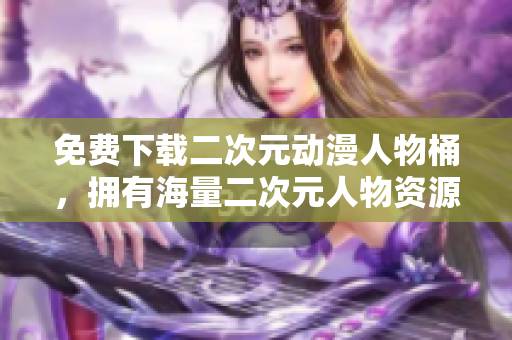免费下载二次元动漫人物桶，拥有海量二次元人物资源