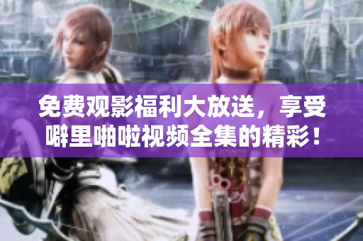 免费观影福利大放送，享受噼里啪啦视频全集的精彩！