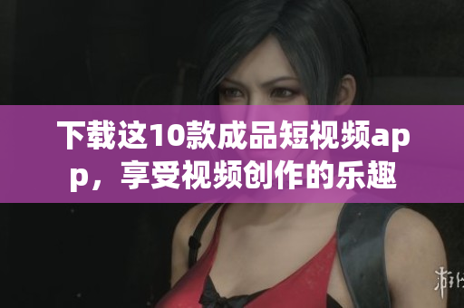 下载这10款成品短视频app，享受视频创作的乐趣
