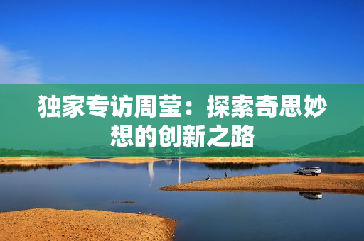 独家专访周莹：探索奇思妙想的创新之路