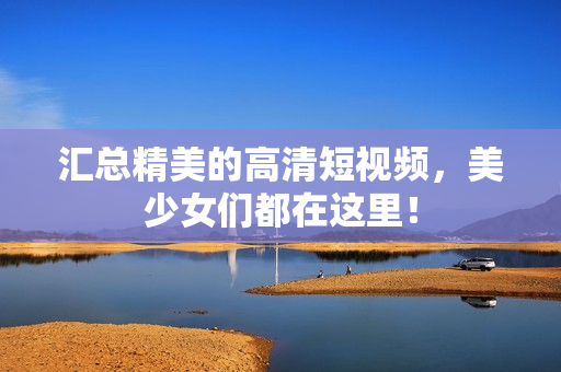 汇总精美的高清短视频，美少女们都在这里！