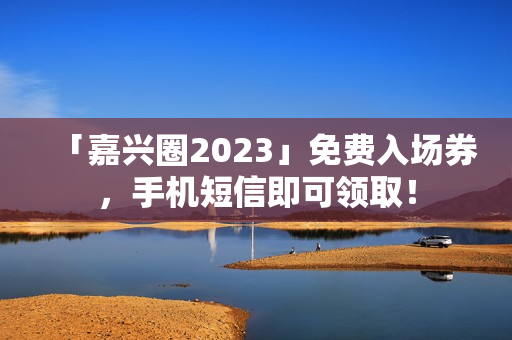 「嘉兴圈2023」免费入场券，手机短信即可领取！