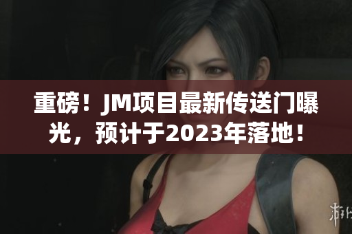重磅！JM项目最新传送门曝光，预计于2023年落地！