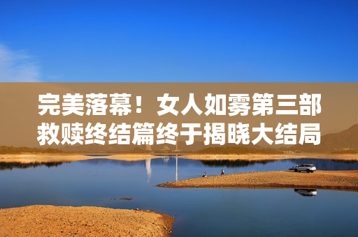 完美落幕！女人如雾第三部救赎终结篇终于揭晓大结局！