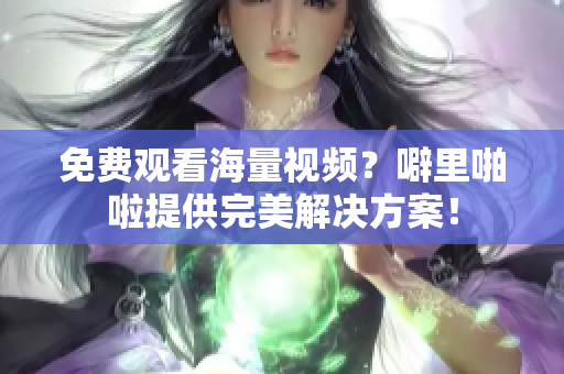 免费观看海量视频？噼里啪啦提供完美解决方案！