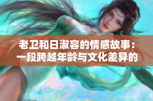 老卫和日淑容的情感故事：一段跨越年龄与文化差异的爱