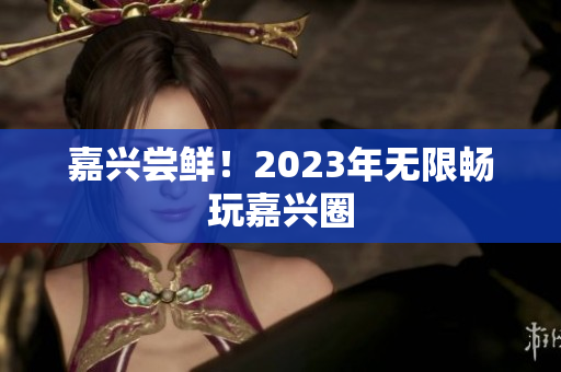 嘉兴尝鲜！2023年无限畅玩嘉兴圈