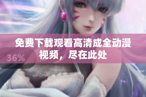免费下载观看高清成全动漫视频，尽在此处