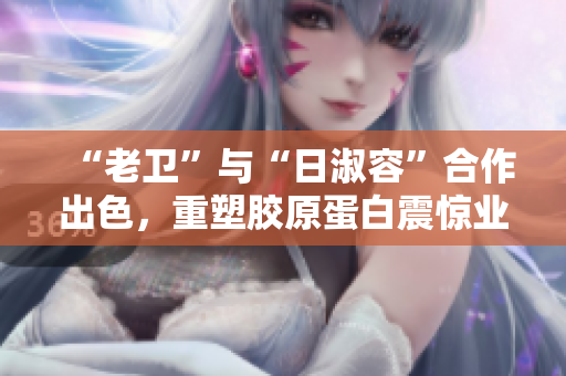 “老卫”与“日淑容”合作出色，重塑胶原蛋白震惊业界