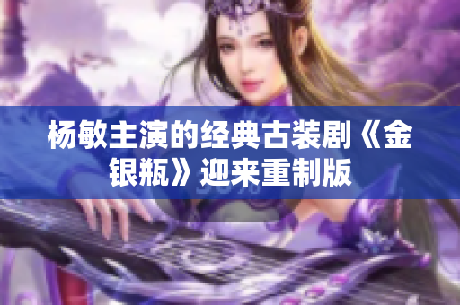 杨敏主演的经典古装剧《金银瓶》迎来重制版