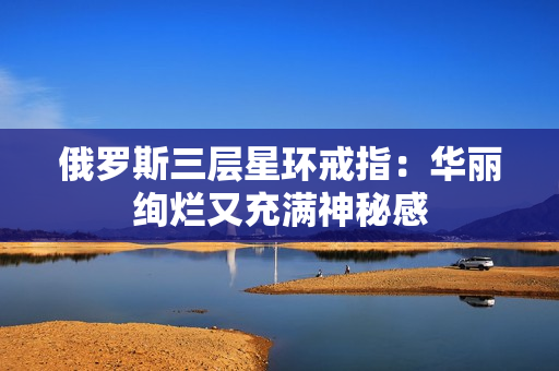 俄罗斯三层星环戒指：华丽绚烂又充满神秘感