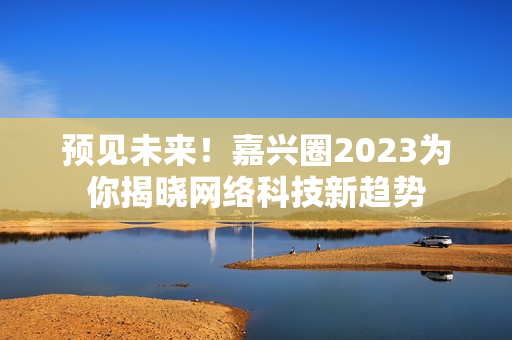 预见未来！嘉兴圈2023为你揭晓网络科技新趋势
