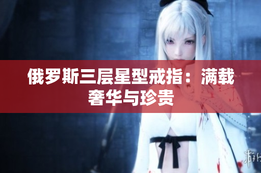 俄罗斯三层星型戒指：满载奢华与珍贵