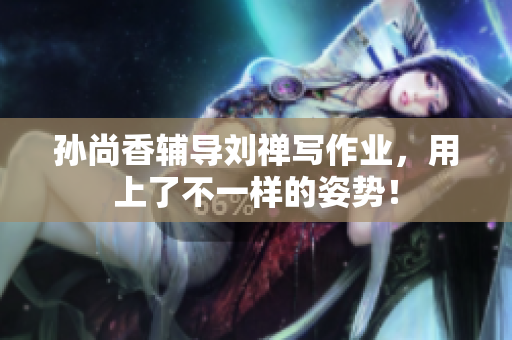 孙尚香辅导刘禅写作业，用上了不一样的姿势！