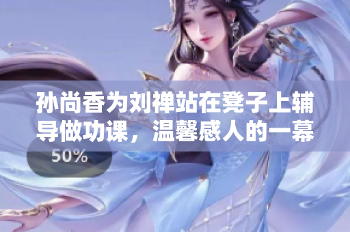 孙尚香为刘禅站在凳子上辅导做功课，温馨感人的一幕。