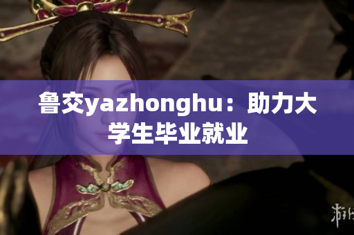 鲁交yazhonghu：助力大学生毕业就业