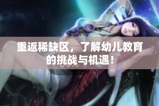 重返稀缺区，了解幼儿教育的挑战与机遇！