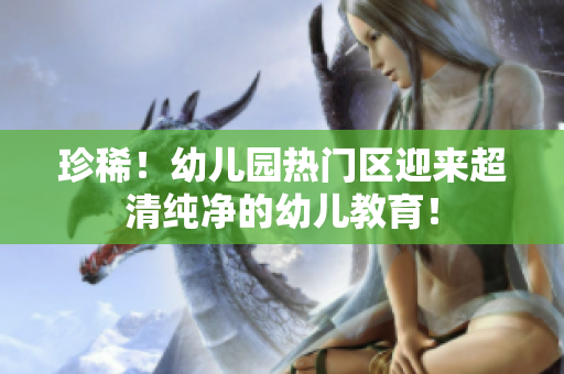 珍稀！幼儿园热门区迎来超清纯净的幼儿教育！