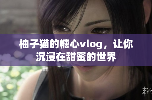 柚子猫的糖心vlog，让你沉浸在甜蜜的世界