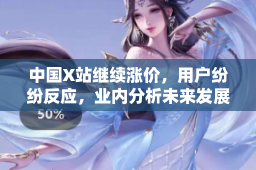中国X站继续涨价，用户纷纷反应，业内分析未来发展趋势
