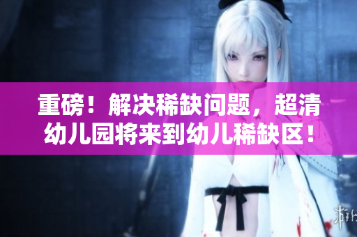 重磅！解决稀缺问题，超清幼儿园将来到幼儿稀缺区！