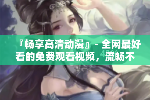 『畅享高清动漫』- 全网最好看的免费观看视频，流畅不卡顿！