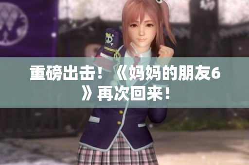 重磅出击！《妈妈的朋友6》再次回来！