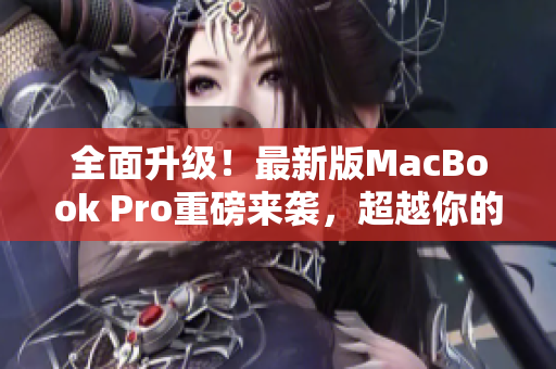 全面升级！最新版MacBook Pro重磅来袭，超越你的期望！