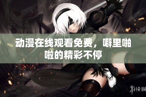 动漫在线观看免费，噼里啪啦的精彩不停