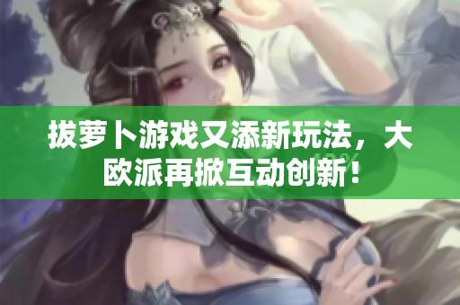 拔萝卜游戏又添新玩法，大欧派再掀互动创新！