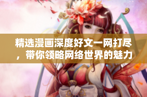 精选漫画深度好文一网打尽，带你领略网络世界的魅力!
