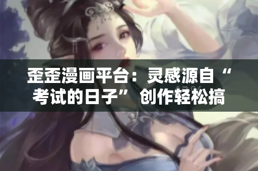歪歪漫画平台：灵感源自“考试的日子” 创作轻松搞笑作品
