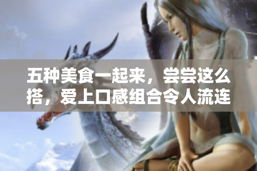 五种美食一起来，尝尝这么搭，爱上口感组合令人流连忘返！