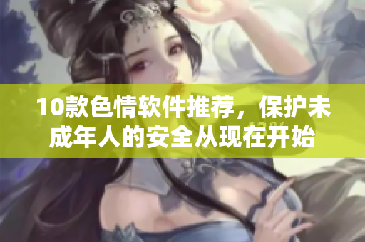 10款色情软件推荐，保护未成年人的安全从现在开始
