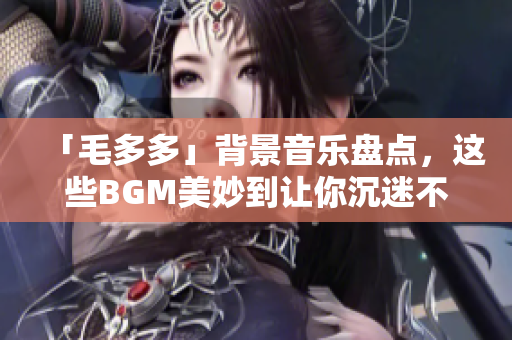 「毛多多」背景音乐盘点，这些BGM美妙到让你沉迷不舍！