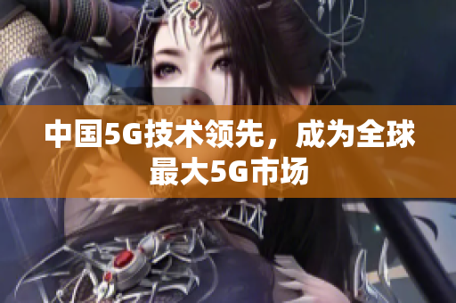 中国5G技术领先，成为全球最大5G市场